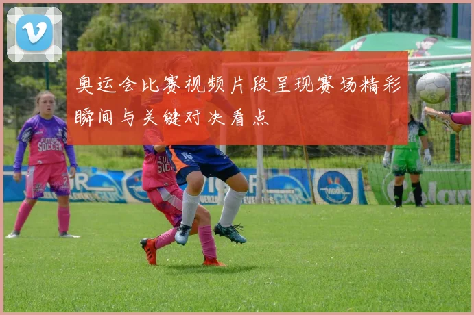 奥运会比赛视频片段呈现赛场精彩瞬间与关键对决看点