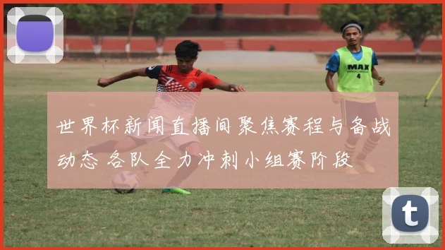 世界杯新闻直播间聚焦赛程与备战动态 各队全力冲刺小组赛阶段